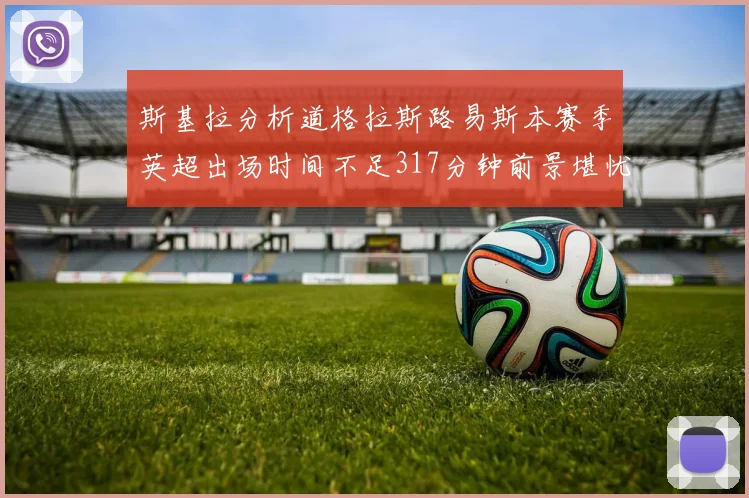 斯基拉分析道格拉斯路易斯本赛季英超出场时间不足317分钟前景堪忧