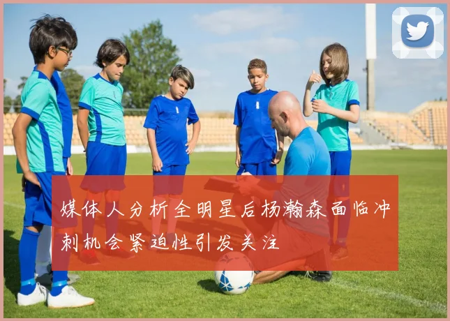 媒体人分析全明星后杨瀚森面临冲刺机会紧迫性引发关注