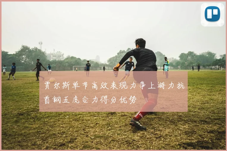 贾尔斯单节高效表现力争上游力抗首钢五虎合力得分优势