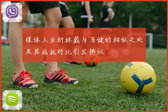 媒体人分析林葳与马健的相似之处及其成就对比引发热议