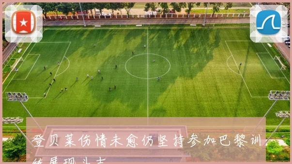 登贝莱伤情未愈仍坚持参加巴黎训练展现斗志