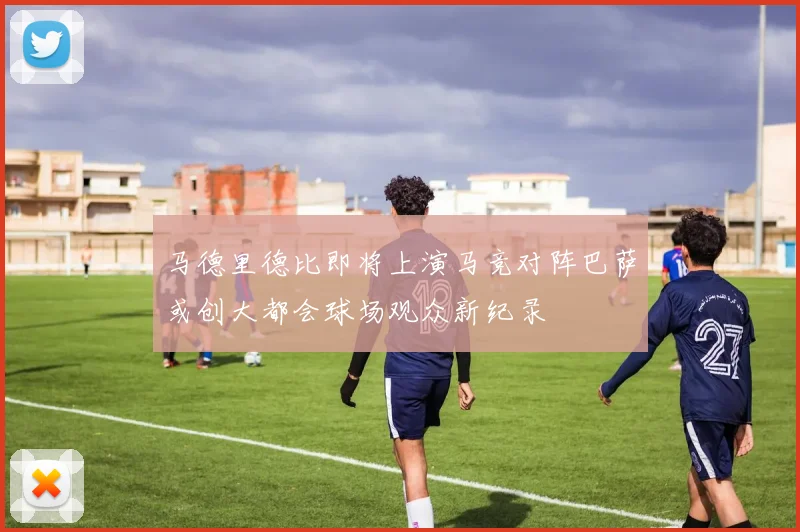 马德里德比即将上演马竞对阵巴萨或创大都会球场观众新纪录