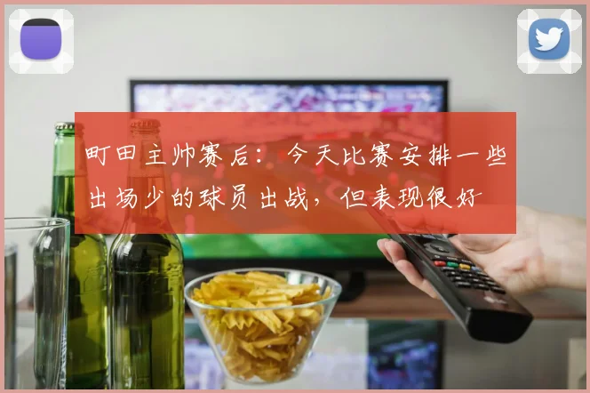 町田主帅赛后：今天比赛安排一些出场少的球员出战，但表现很好